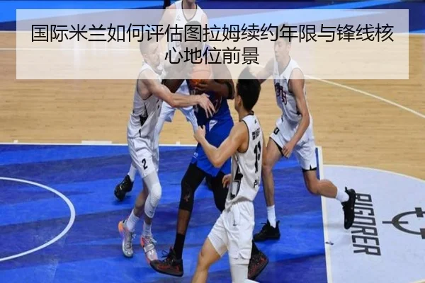 国际米兰如何评估图拉姆续约年限与锋线核心地位前景